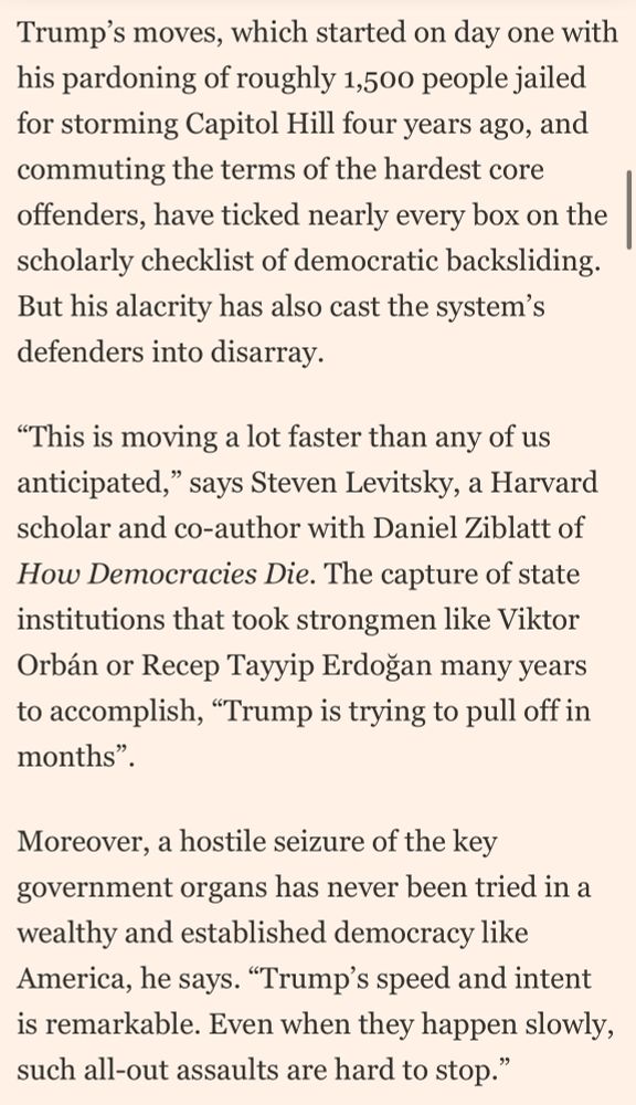 Trump's moves, which started on day one with his pardoning of roughly 1,500 people jailed for storming Capitol Hill four years ago, and commuting the terms of the hardest core offenders, have ticked nearly every box on the scholarly checklist of democratic backsliding.
But his alacrity has also cast the system's defenders into disarray.
"This is moving a lot faster than any of us anticipated," says Steven Levitsky, a Harvard scholar and co-author with Daniel Ziblatt of How Democracies Die. The capture of state institutions that took strongmen like Viktor Orbán or Recep Tayyip Erdogan many years to accomplish, "Trump is trying to pull off in months".
Moreover, a hostile seizure of the key government organs has never been tried in a wealthy and established democracy like America, he says. "Trump's speed and intent is remarkable. Even when they happen slowly, such all-out assaults are hard to stop."
