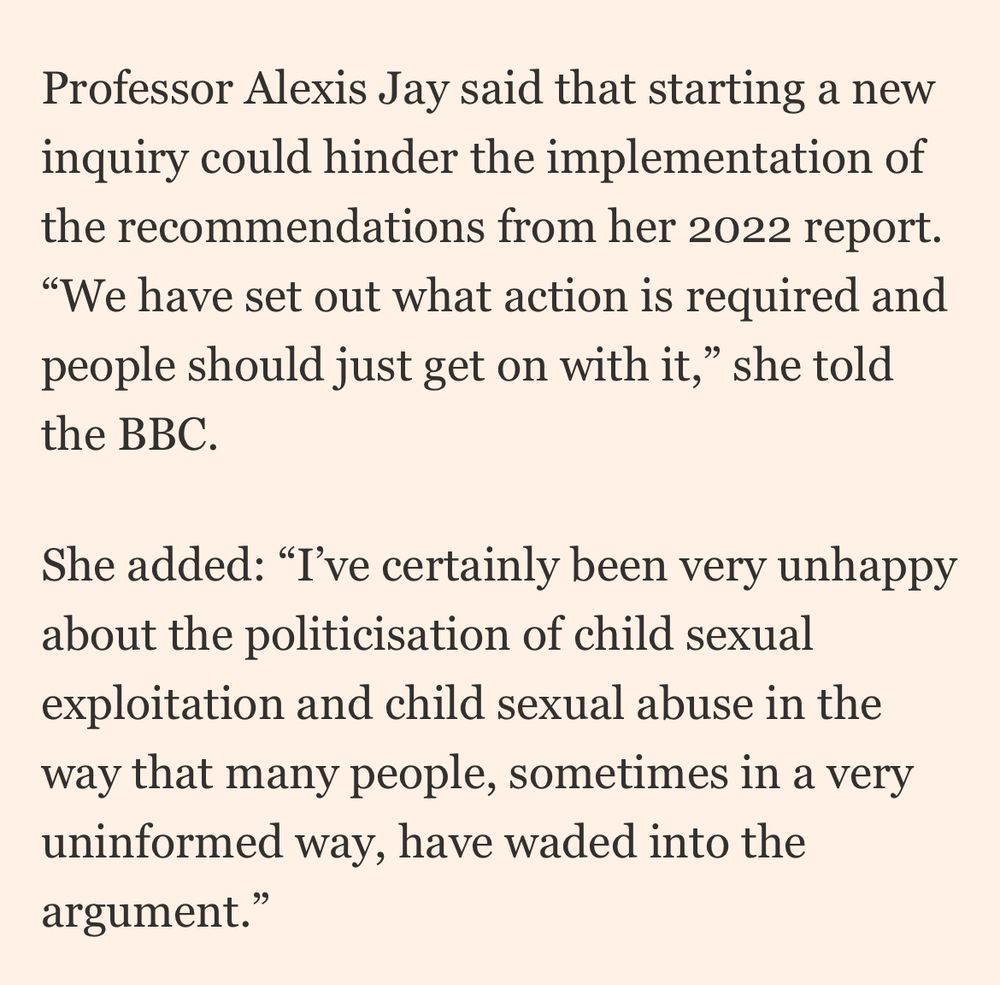 Professor Alexis Jay said that starting a new inquiry could hinder the implementation of the recommendations from her 2022 report.
"We have set out what action is required and people should just get on with it," she told the BBC.
She added: "I've certainly been very unhappy about the politicisation of child sexual exploitation and child sexual abuse in the way that many people, sometimes in a very uninformed way, have waded into the argument."