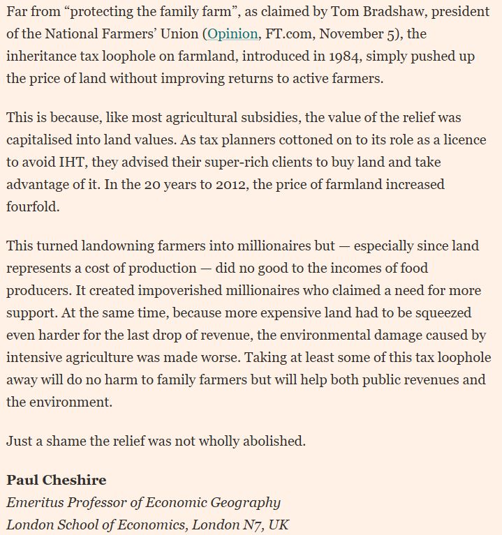this letter to the FT says: 


	Please use the sharing tools found via the share button at the top or side of articles. Copying articles to share with others is a breach of FT.com T&Cs and Copyright Policy. Email licensing@ft.com to buy additional rights. Subscribers may share up to 10 or 20 articles per month using the gift article service. More information can be found at https://www.ft.com/tour.
	https://www.ft.com/content/ab358521-8d7e-424a-92c7-349155b08e79

	Far from “protecting the family farm”, as claimed by Tom Bradshaw, president of the National Farmers’ Union (Opinion, FT.com, November 5), the inheritance tax loophole on farmland, introduced in 1984, simply pushed up the price of land without improving returns to active farmers.

This is because, like most agricultural subsidies, the value of the relief was capitalised into land values. As tax planners cottoned on to its role as a licence to avoid IHT, they advised their super-rich clients to buy land and take advantage of it. In the 20 years to 2012, the price of farmland increased fourfold.

This turned landowning farmers into millionaires but — especially since land represents a cost of production — did no good to the incomes of food producers. It created impoverished millionaires who claimed a need for more support. At the same time, because more expensive land had to be squeezed even harder for the last drop of revenue, the environmental damage caused by intensive agriculture was made worse. Taking at least some of this tax loophole away will do no harm to family farmers but will help both public revenues and the environment.

Just a shame the relief was not wholly abolished.

Paul Cheshire
Emeritus Professor of Economic Geography
London School of Economics, London N7, UK

