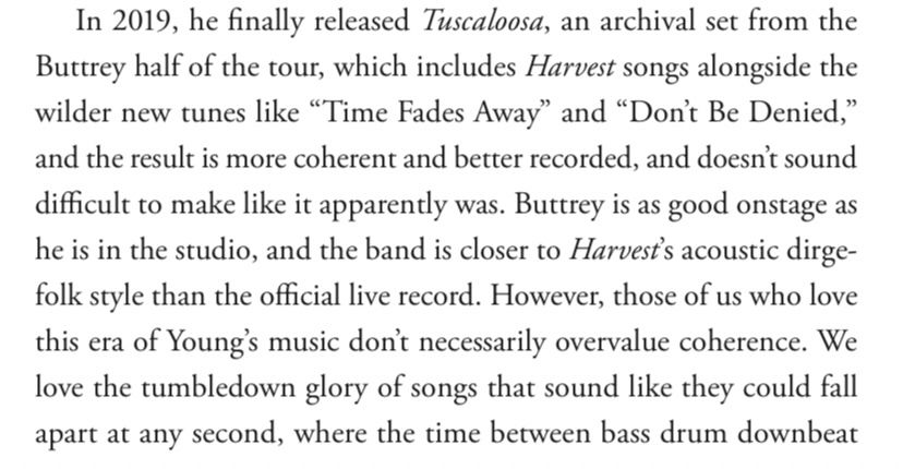 In 2019, he finally released Tuscaloosa, an archival set from the Buttrey half of the tour, which includes Harvest songs alongside the wilder new tunes like "Time Fades Away" and "Don't Be Denied," and the result is more coherent and better recorded, and doesn't sound difficult to make like it apparently was. Buttrey is as good onstage as he is in the studio, and the band is closer to Harvest's acoustic dirge-folk style than the official live record. However, those of us who love this era of Young's music don't necessarily overvalue coherence. We love the tumbledown glory of songs that sound like they could fall apart at any second, where the time between bass drum downbeat