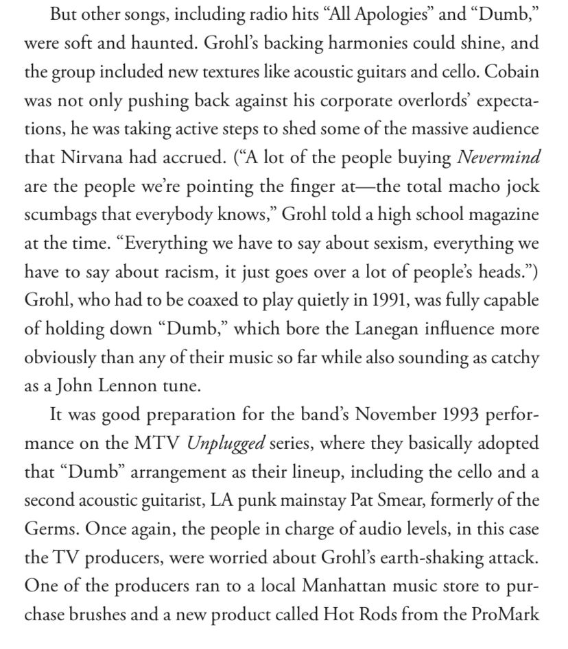 But other songs, including radio hits "All Apologies" and "Dumb," were soft and haunted. Grohl's backing harmonies could shine, and the group included new textures like acoustic guitars and cello. Cobain was not only pushing back against his corporate overlords' expecta-tions, he was taking active steps to shed some of the massive audience that Nirvana had accrued. ("A lot of the people buying Nevermind are the people were pointing the finger at—the total macho jock scumbags that everybody knows," Grohl told a high school magazine at the time. "Everything we have to say about sexism, everything we have to say about racism, it just goes over a lot of people's heads.") Grohl, who had to be coaxed to play quietly in 1991, was fully capable of holding down "Dumb," which bore the Lanegan influence more obviously than any of their music so far while also sounding as catchy as a John Lennon tune.
It was good preparation for the band's November 1993 performance on the MTV Unplugged series, where they basically adopted that "Dumb" arrangement as their lineup, including the cello and a second acoustic guitarist, LA punk mainstay Pat Smear, formerly of the Germs. Once again, the people in charge of audio levels, in this case the TV producers, were worried about Grohl's earth-shaking attack.
One of the producers ran to a local Manhattan music store to purchase brushes and a new product called Hot Rods from the ProMark