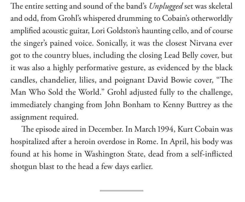 The entire setting and sound of the band's Unplugged set was skeletal and odd, from Grohl's whispered drumming to Cobain's otherworldly amplified acoustic guitar, Lori Goldston's haunting cello, and of course the singer's pained voice. Sonically, it was the closest Nirvana ever got to the country blues, including the closing Lead Belly cover, but it was also a highly performative gesture, as evidenced by the black candles, chandelier, lilies, and poignant David Bowie cover, "The Man Who Sold the World." Grohl adjusted fully to the challenge, immediately changing from John Bonham to Kenny Buttrey as the assignment required
The episode aired in December. In March 1994, Kurt Cobain was hospitalized after a heroin overdose in Rome. In April, his body was found at his home in Washington State, dead from a self-inflicted shotgun blast to the head a few days earlier.