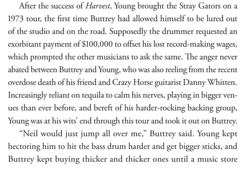 After the success of Harvest, Young brought the Stray Gators on a 1973 tour, the first time Buttrey had allowed himself to be lured out of the studio and on the road. Supposedly the drummer requested an exorbitant payment of $100,000 to offset his lost record-making wages, which prompted the other musicians to ask the same. The anger never abated between Buttrey and Young, who was also reeling from the recent overdose death of his friend and Crazy Horse guitarist Danny Whitten.
Increasingly reliant on tequila to calm his nerves, playing in bigger venues than ever before, and bereft of his harder-rocking backing group, Young was at his wits end through this tour and took it out on Buttrey.
"Neil would just jump all over me," Buttrey said. Young kept hectoring him to hit the bass drum harder and get bigger sticks, and Buttrey kept buying thicker and thicker ones until a music store