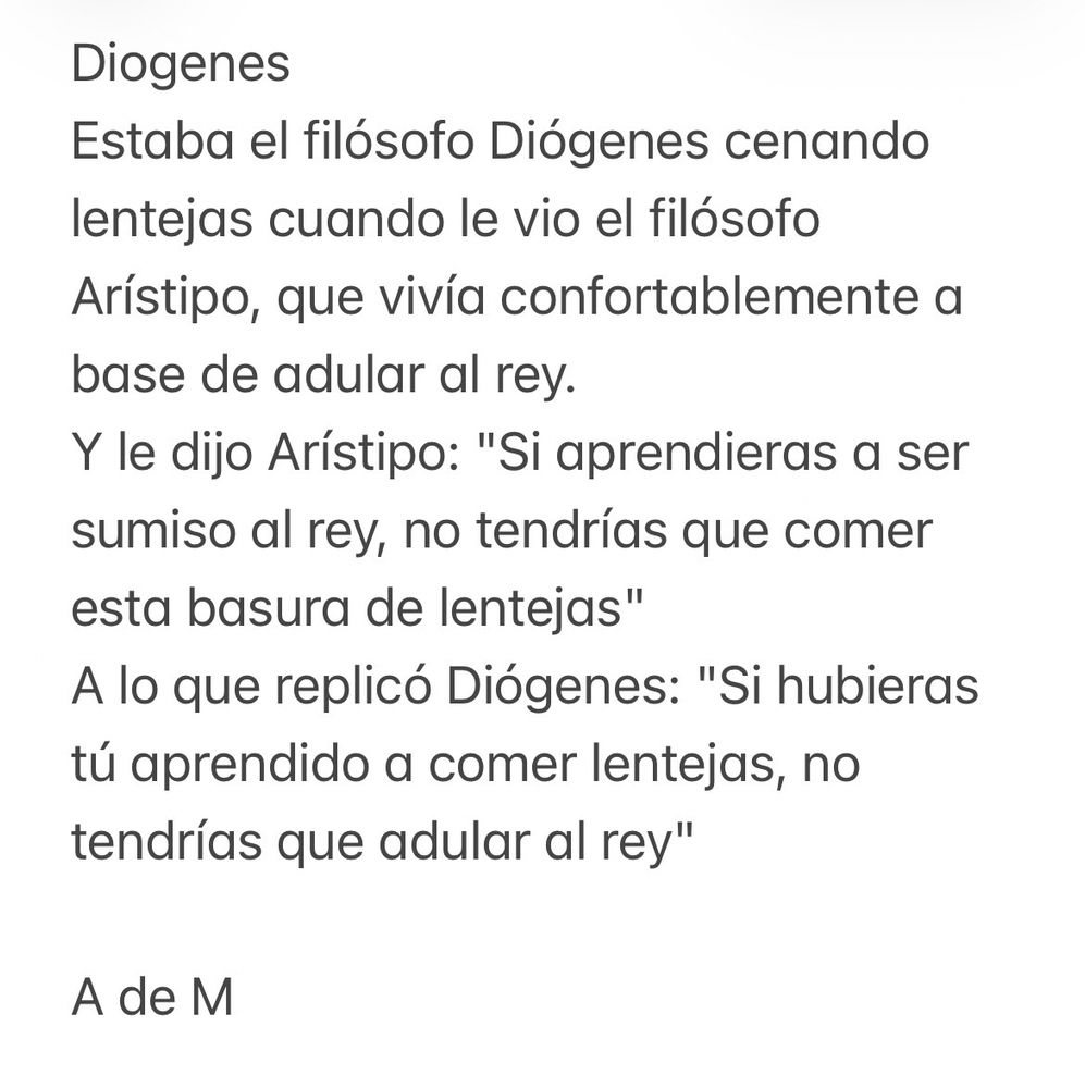 Diogenes
Estaba el filósofo Diógenes cenando lentejas cuando le vio el filósofo
Arístipo, que vivía confortablemente a base de adular al rey.
Y le dijo Arístipo: "Si aprendieras a ser sumiso al rey, no tendrías que comer esta basura de lentejas"
A lo que replicó Diógenes: "Si hubieras tú aprendido a comer lentejas, no tendrías que adular al rey"