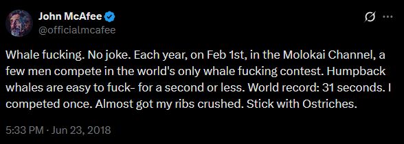 Tweet from John McAffe (@officialmcafee)

"Whale fucking. No joke. Each year, on Feb 1st, in the Molokai Channel, a few men compete in the world's only whale fucking contest. Humpback whales are easy to fuck- for a second or less. World record: 31 seconds. I competed once. Almost got my ribs crushed. Stick with Ostriches."