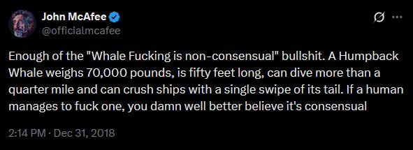 Tweet from John McAffe (@officialmcafee)

"Enough of the "Whale Fucking is non-consensual" bullshit. A Humpback Whale weighs 70,000 pounds, is fifty feet long, can dive more than a quarter mile and can crush ships with a single swipe of its tail. If a human manages to fuck one, you damn well better believe it's consensual"
