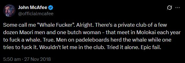 Tweet from John McAffe (@officialmcafee)

"Some call me "Whale Fucker". Alright. There's a private club of a few dozen Maori men and one butch woman - that meet in Molokai each year to fuck a whale. True. Men on padeleboards herd the whale while one tries to fuck it. Wouldn't let me in the club. Tried it alone. Epic fail."