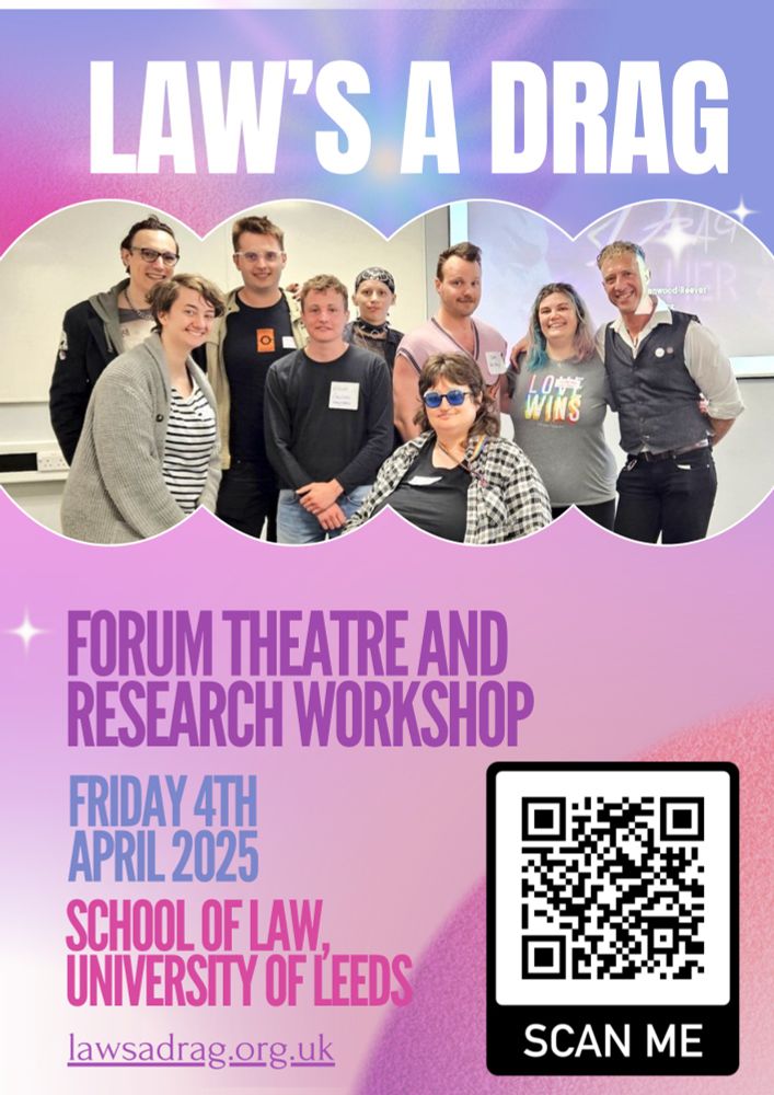 Poster for Law’s a Drag Forum Theatre and Research Principles Workshop, Friday 4th April 2025, School of Law, University of Leeds. A QR code is available to contact the team. The poster continues: What’s Happening? 
We’re asking drag artists and academics to share their thoughts on how we can do ethical research together, with a day of activities including: 
•	A “forum theatre” performance, where social issues are explored on stage during an initial performance, before members of the audience are invited to join during repeated performances to show how they would resolve conflicts and respond to injustices;
•	A “research principles lab,” where we will discuss the principles methods, ethics, and outputs artists want from our future research
Where? When? 10:00am to 16:00pm Friday 4th April 2025, School of Law, University of Leeds, Leeds LS3 1DB