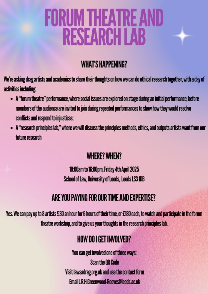 Are you paying for our time and expertise? Yes. We can pay up to 8 artists £30 an hour for 6 hours of their time, or £180 each, to watch and participate in the forum theatre workshop, and to give us your thoughts in the research principles lab.
How do I get involved? You can get involved one of three ways: 
Scan the QR Code
Visit lawsadrag.org.uk and use the contact form
Email J.R.H.Greenwood-Reeves@leeds.ac.uk