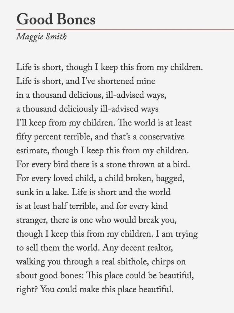 Good Bones
By Maggie Smith
Life is short, though I keep this from my children.
Life is short, and I’ve shortened mine
in a thousand delicious, ill-advised ways,
a thousand deliciously ill-advised ways
I’ll keep from my children. The world is at least
fifty percent terrible, and that’s a conservative
estimate, though I keep this from my children.
For every bird there is a stone thrown at a bird.
For every loved child, a child broken, bagged,
sunk in a lake. Life is short and the world
is at least half terrible, and for every kind
stranger, there is one who would break you,
though I keep this from my children. I am trying
to sell them the world. Any decent realtor,
walking you through a real shithole, chirps on
about good bones: This place could be beautiful,
right? You could make this place beautiful.