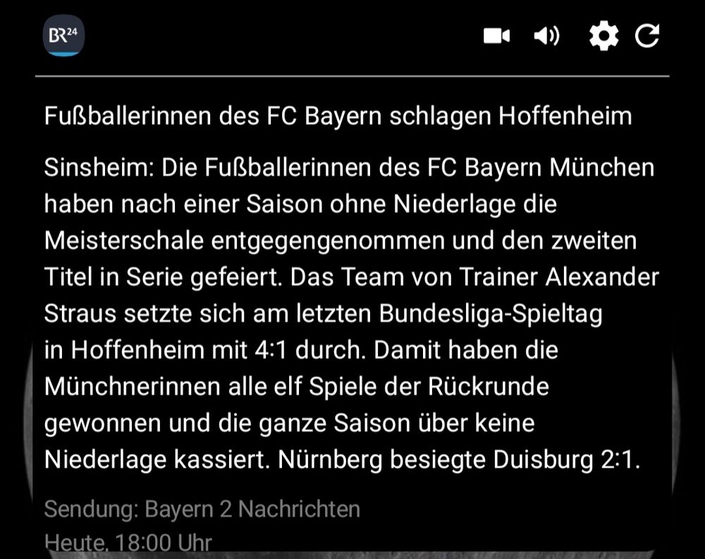 Screenshot einer Meldung von BR24: "Fußballerinnen des FC Bayern schlagen Hoffenheim
Sinsheim: Die Fußballerinnen des FC Bayern München haben nach einer Saison ohne Niederlage die Meisterschale entgegengenommen und den zweiten Titel in Serie gefeiert. Das Team von Trainer Alexander Straus setzte sich am letzten Bundesliga-Spieltag in Hoffenheim mit 4:1 durch. Damit haben die  Münchnerinnen alle elf Spiele der Rückrunde gewonnen und die ganze Saison über keine Niederlage kassiert. Nürnberg besiegte Duisburg 2:1  
Sendung: Bayern 2 Nachrichten  Heute, 18:00 Uhr"