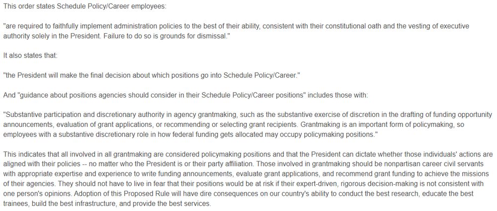 This order states Schedule Policy/Career employees:

"are required to faithfully implement administration policies to the best of their ability, consistent with their constitutional oath and the vesting of executive authority solely in the President. Failure to do so is grounds for dismissal."

It also states that:

"the President will make the final decision about which positions go into Schedule Policy/Career."

And "guidance about positions agencies should consider in their Schedule Policy/Career positions" includes those with:

"Substantive participation and discretionary authority in agency grantmaking, such as the substantive exercise of discretion in the drafting of funding opportunity announcements, evaluation of grant applications, or recommending or selecting grant recipients. Grantmaking is an important form of policymaking, so employees with a substantive discretionary role in how federal funding gets allocated may occupy policymaking positions."

This indicates that all involved in all grantmaking are considered policymaking positions and that the President can dictate whether those individuals' actions are aligned with their policies -- no matter who the President is or their party affiliation. Those involved in grantmaking should be nonpartisan career civil servants with appropriate expertise and experience to write funding announcements, evaluate grant applications, and recommend grant funding to achieve the missions of their agencies. They should not have to live in fear that their positions would be at risk if their expert-driven, rigorous decision-making is not consistent with one person's opinions. Adoption of this Proposed Rule will have dire consequences on our country's ability to conduct the best research, educate the best trainees, build the best infrastructure, and provide the best services.