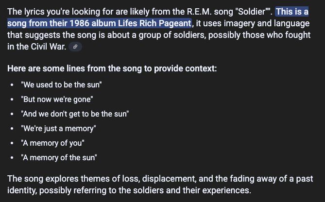 The lyrics you're looking for are likely from the R.E.M. song "Soldier™. This is a
Song from their 1986 album Lifes Rich Pageant, it uses imagery and language
that suggests the song is about a group of soldiers, possibly those who fought
in the Civil War. @

Here are some lines from the song to provide context:
* "We used to be the sun”
+ "But now we're gone”
* "And we don't get to be the sun”
* "We're just a memory"
* "Amemory of you"

+ "Amemory of the sun’

The song explores themes of loss, displacement, and the fading away of a past
identity, possibly referring to the soldiers and their experiences.