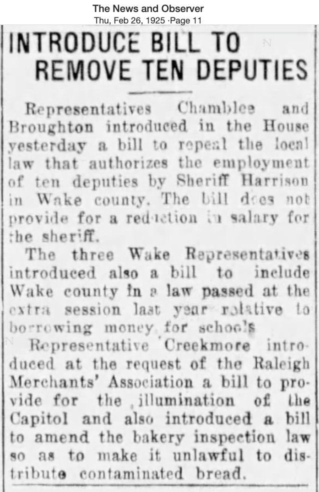 The News and Observer
Thu, Feb 26, 1925 .Page 11
INTRODUCE BILL TO
N
REMOVE TEN DEPUTIES
Representatives
Chamblee
and
Broughton introduced in the House
yesterday a bill to repeal the local
law that authorizes the employment
of ten deputies by Sheriff Harrison
in Wake county. The bill does not
provide for a reduction in salary for
the sheriff.
The three Wake Representatives
introduced also a bill to include
Wake county in a law passed at the
extra session laat year rotative to
borrowing money for schools
Representative Creekmore intro-
duced at the request of the Raleigh
Merchants' Association a bill to pro-
vide for the illumination of the
Capitol and also introduced a bill
to amend the bakery inspection law
so as to make it unlawful to dis-
tribute contaminated bread.