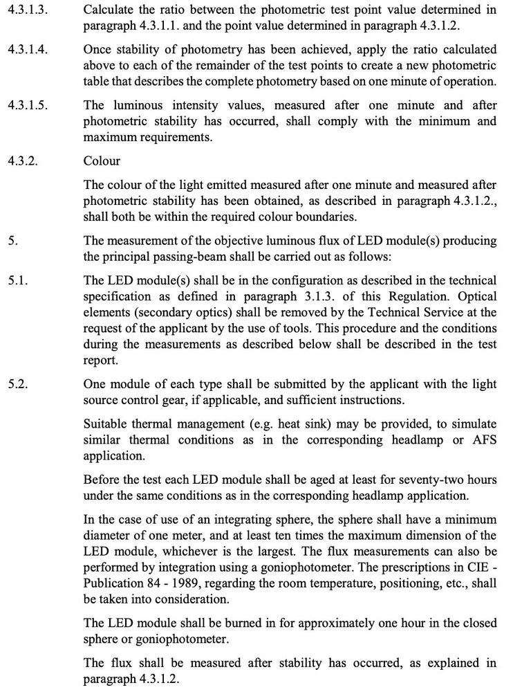 43.1.3.

43.1.4.

43.1.5.

5.1.

5.2.

Calculate the ratio between the photometric test point value determined in
paragraph 4.3.1.1. and the point value determined in paragraph 4.3.1.2.

Once stability of photometry has been achieved, apply the ratio calculated
above to each of the remainder of the test points to create a new photometric
table that describes the complete photometry based on one minute of operation.

The luminous intensity values, measured after one minute and after
photometric stability has occurred, shall comply with the minimum and
maximum requirements.

Colour

The colour of the light emitted measured after one minute and measured after
photometric stability has been obtained, as described in paragraph 4.3.1.2.,
shall both be within the required colour boundaries.

The measurement of the objective luminous flux of LED module(s) producing
the principal passing-beam shall be carried out as follows:

The LED module(s) shall be in the configuration as described in the technical
specification as defined in paragraph 3.1.3. of this Regulation. Optical
elements (secondary optics) shall be removed by the Technical Service at the
request of the applicant by the use of tools. This procedure and the conditions
during the measurements as described below shall be described in the test
report.

One module of each type shall be submitted by the applicant with the light
source control gear, if applicable, and sufficient instructions.

Suitable thermal management (e.g. heat sink) may be provided, to simulate
similar thermal conditions as in the corresponding headlamp or AFS
application.

Before the test each LED module shall be aged at least for seventy-two hours
under the same conditions as in the corresponding headlamp application.

In the case of use of an integrating sphere, the sphere shall have a minimum
diameter of one meter, and at least ten times the maximum dimension of the
LED module, whichever is the largest. The flux measurements can also be
performed by integration using a goniophotometer. The prescriptions in CIE -
Publication 84 - 1989, regarding the room temperature, positioning, etc., shall
be taken into consideration.

The LED module shall be burned in for approximately one hour in the closed
sphere or goniophotometer.

The flux shall be measured after stability has occurred, as explained in
paragraph 4.3.1.2.
