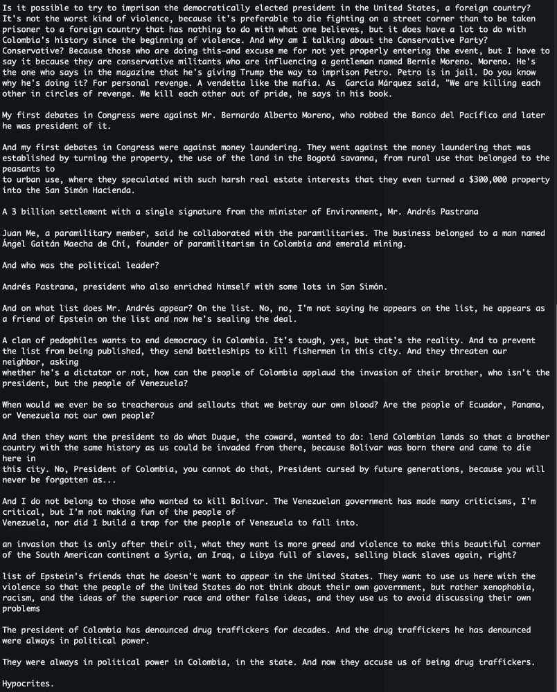 Is it possible to try to imprison the democratically elected president in the United States, a foreign country? It's not the worst kind of violence, because it's preferable to die fighting on a street corner than to be taken prisoner to a foreign country that has nothing to do with what one believes, but it does have a lot to do with Colombia's history since the beginning of violence. And why am I talking about the Conservative Party? Conservative? Because those who are doing this—and excuse me for not yet properly entering the event, but I have to say it because they are conservative militants who are influencing a gentleman named Bernie Moreno. Moreno. He's the one who says in the magazine that he's giving Trump the way to imprison Petro. Petro is in jail. Do you know why he's doing it? For personal revenge. A vendetta like the mafia. As  García Márquez said, "We are killing each other in circles of revenge. We kill each other out of pride, he says in his book.

My first debates in Congress were against Mr. Bernardo Alberto Moreno, who robbed the Banco del Pacífico and later he was president of it.

And my first debates in Congress were against money laundering. They went against the money laundering that was established by turning the property, the use of the land in the Bogotá savanna, from rural use that belonged to the peasants to
to urban use, where they speculated with such harsh real estate interests that they even turned a $300,000 property into the San Simón Hacienda.

A 3 billion settlement with a single signature from the minister of Environment, Mr. Andrés Pastrana

Juan Me, a paramilitary member, said he collaborated with the paramilitaries. The business belonged to a man named Ángel Gaitán Maecha de Chí, founder of paramilitarism in Colombia and emerald mining.

And who was the political leader?

Andrés Pastrana, president who also enriched himself with some lots in San Simón.

And on what list does Mr. Andrés appear? On the list. No, no, I'm not saying he appears on the list, he appears as a friend of Epstein on the list and now he's sealing the deal.

A clan of pedophiles wants to end democracy in Colombia. It's tough, yes, but that's the reality. And to prevent the list from being published, they send battleships to kill fishermen in this city. And they threaten our neighbor, asking
whether he's a dictator or not, how can the people of Colombia applaud the invasion of their brother, who isn't the president, but the people of Venezuela?

When would we ever be so treacherous and sellouts that we betray our own blood? Are the people of Ecuador, Panama, or Venezuela not our own people?

And then they want the president to do what Duque, the coward, wanted to do: lend Colombian lands so that a brother country with the same history as us could be invaded from there, because Bolívar was born there and came to die here in
this city. No, President of Colombia, you cannot do that, President cursed by future generations, because you will never be forgotten as... 

And I do not belong to those who wanted to kill Bolívar. The Venezuelan government has made many criticisms, I'm critical, but I'm not making fun of the people of
Venezuela, nor did I build a trap for the people of Venezuela to fall into.

an invasion that is only after their oil, what they want is more greed and violence to make this beautiful corner of the South American continent a Syria, an Iraq, a Libya full of slaves, selling black slaves again, right?

list of Epstein's friends that he doesn't want to appear in the United States. They want to use us here with the violence so that the people of the United States do not think about their own government, but rather xenophobia, racism, and the ideas of the superior race and other false ideas, and they use us to avoid discussing their own problems

The president of Colombia has denounced drug traffickers for decades. And the drug traffickers he has denounced were always in political power.

They were always in political power in Colombia, in the state. And now they accuse us of being drug traffickers.

Hypocrites.
