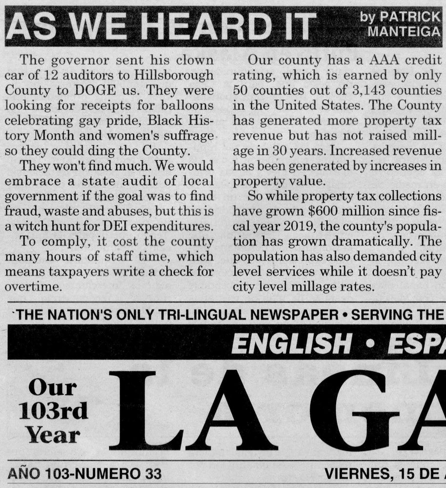 AS WE HEARD IT

The governor sent his clown
car of 12 auditors to Hillsborough
County to DOGE us. They were
looking for receipts for balloons
celebrating gay pride, Black His-
tory Month and women's suffrage
so they could ding the County.

They won't find much. We would
embrace a state audit of local
government if the goal was to find
fraud, waste and abuses, but this is
a witch hunt for DEI expenditures.

To comply, it cost the county
many hours of staff time, which
means taxpayers write a check for
overtime.

by PATRICK
MANTEIGA

Our county has a AAA credit
rating, which is earned by only
50 counties out of 3,143 counties
in the United States. The County
has generated more property tax
revenue but has not raised mill-
age in 30 years. Increased revenue
has been generated by increases in
property value.

So while property tax collections
have grown $600 million since fis-
cal year 2019, the county's popula-
tion has grown dramatically. The
population has also demanded city
level services while it doesn’t pay
city level millage rates.

“THE NATION'S ONLY TRI-LINGUAL NEWSPAPER ¢ SERVING THE

Our
103rd
Year

LA G/

ANO103-NUMERO33 SSVI, 15 DE.