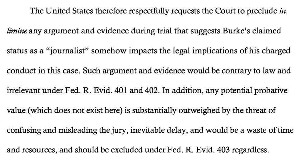 The United States therefore respectfully requests the Court to preclude in
limine any argument and evidence during trial that suggests Burke’s claimed
status as a “journalist” somehow impacts the legal implications of his charged
conduct in this case. Such argument and evidence would be contrary to law and
irrelevant under Fed. R. Evid. 401 and 402. In addition, any potential probative
value (which does not exist here) is substantially outweighed by the threat of
confusing and misleading the jury, inevitable delay, and would be a waste of time
and resources, and should be excluded under Fed. R. Evid. 403 regardless.

