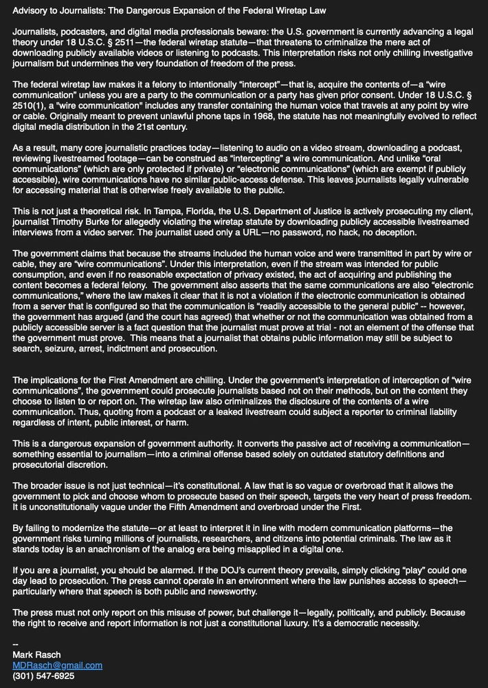 Advisory to Journalists: The Dangerous Expansion of the Federal Wiretap Law

Journalists, podcasters, and digital media professionals beware: the U.S. government is currently advancing a legal theory under 18 U.S.C. § 2511—the federal wiretap statute—that threatens to criminalize the mere act of downloading publicly available videos or listening to podcasts. This interpretation risks not only chilling investigative journalism but undermines the very foundation of freedom of the press.

The federal wiretap law makes it a felony to intentionally “intercept”—that is, acquire the contents of—a “wire communication” unless you are a party to the communication or a party has given prior consent. Under 18 U.S.C. § 2510(1), a "wire communication" includes any transfer containing the human voice that travels at any point by wire or cable. Originally meant to prevent unlawful phone taps in 1968, the statute has not meaningfully evolved to reflect digital media distribution in the 21st century.

As a result, many core journalistic practices today—listening to audio on a video stream, downloading a podcast, reviewing livestreamed footage—can be construed as “intercepting” a wire communication. And unlike “oral communications” (which are only protected if private) or “electronic communications” (which are exempt if publicly accessible), wire communications have no similar public-access defense. This leaves journalists legally vulnerable for accessing material that is otherwise freely available to the public.

This is not just a theoretical risk. In Tampa, Florida, the U.S. Department of Justice is actively prosecuting my client, journalist Timothy Burke for allegedly violating the wiretap statute by downloading publicly accessible livestreamed interviews from a video server. The journalist used only a URL—no password, no hack, no deception.

The government claims that because the streams included the human voice and were transmitted in part by wire or cable, they are “wire communications”. Under this interpretation, even if the stream was intended for public consumption, and even if no reasonable expectation of privacy existed, the act of acquiring and publishing the content becomes a federal felony.  The government also asserts that the same communications are also “electronic communications,” where the law makes it clear that it is not a violation if the electronic communication is obtained from a server that is configured so that the communication is “readily accessible to the general public” -- however, the government has argued (and the court has agreed) that whether or not the communication was obtained from a publicly accessible server is a fact question that the journalist must prove at trial - not an element of the offense that the government must prove.  This means that a journalist that obtains public information may still be subject to search, seizure, arrest, indictment and prosecution.


The implications for the First Amendment are chilling. Under the government’s interpretation of interception of “wire communications”, the government could prosecute journalists based not on their methods, but on the content they choose to listen to or report on. The wiretap law also criminalizes the disclosure of the contents of a wire communication. Thus, quoting from a podcast or a leaked livestream could subject a reporter to criminal liability regardless of intent, public interest, or harm.

This is a dangerous expansion of government authority. It converts the passive act of receiving a communication—something essential to journalism—into a criminal offense based solely on outdated statutory definitions and prosecutorial discretion.

The broader issue is not just technical—it’s constitutional. A law that is so vague or overbroad that it allows the government to pick and choose whom to prosecute based on their speech, targets the very heart of press freedom. It is unconstitutionally vague under the Fifth Amendment and overbroad under the First.

By failing to modernize the statute—or at least to interpret it in line with modern communication platforms—the government risks turning millions of journalists, researchers, and citizens into potential criminals. The law as it stands today is an anachronism of the analog era being misapplied in a digital one.

If you are a journalist, you should be alarmed. If the DOJ’s current theory prevails, simply clicking “play” could one day lead to prosecution. The press cannot operate in an environment where the law punishes access to speech—particularly where that speech is both public and newsworthy.

The press must not only report on this misuse of power, but challenge it—legally, politically, and publicly. Because the right to receive and report information is not just a constitutional luxury. It’s a democratic necessity.

--
Mark Rasch
MDRasch@gmail.com
(301) 547-6925