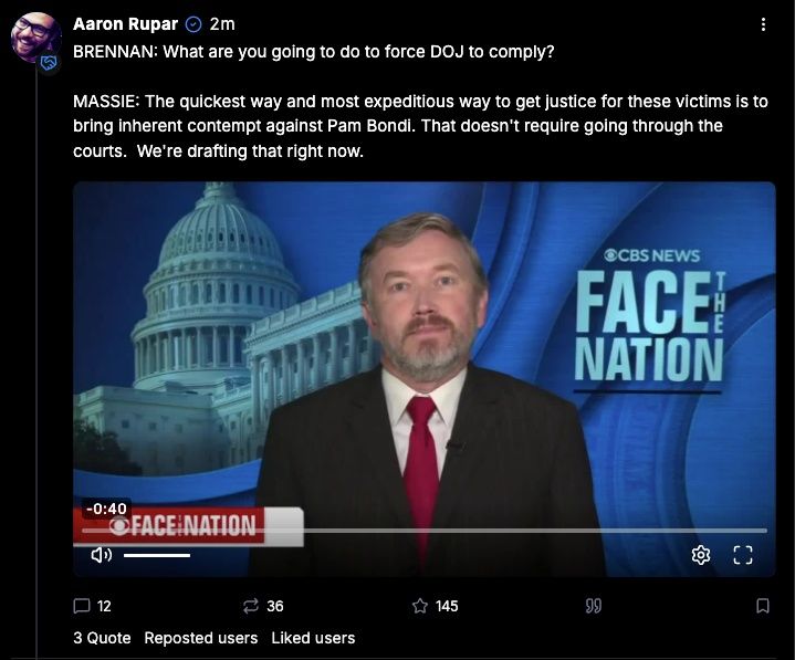 BRENNAN: What are you going to do to force DOJ to comply?

MASSIE: The quickest way and most expeditious way to get justice for these victims is to bring inherent contempt against Pam Bondi. That doesn't require going through the courts.  We're drafting that right now.