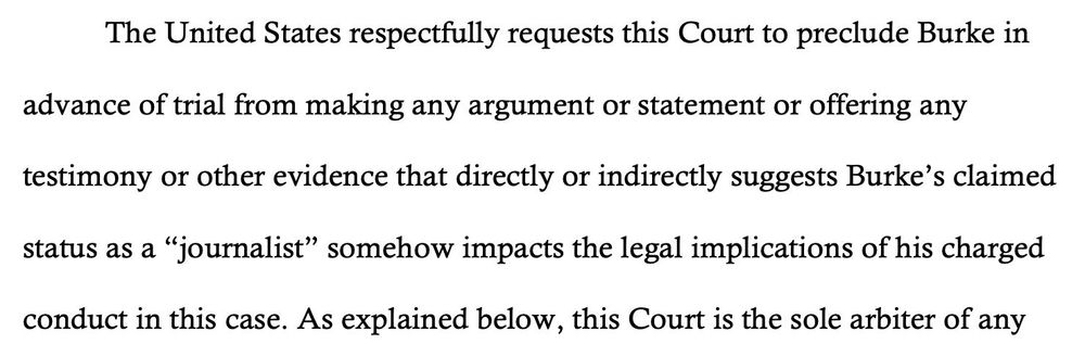 The United States respectfully requests this Court to preclude Burke in
advance of trial from making any argument or statement or offering any
testimony or other evidence that directly or indirectly suggests Burke’s claimed
status as a “journalist” somehow impacts the legal implications of his charged
conduct in this case. As explained below, this Court is the sole arbiter of any

