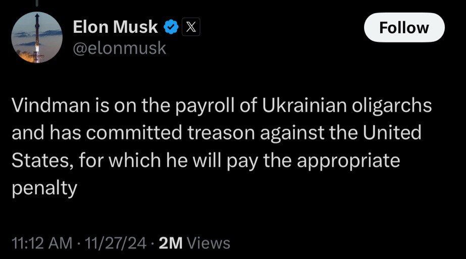 Elon Musk
Follow
@elonmusk
Vindman is on the payroll of Ukrainian oligarchs
and has committed treason against the United
States, for which he will pay the appropriate
penalty
11:12 AM · 11/27/24 . 2M Views
