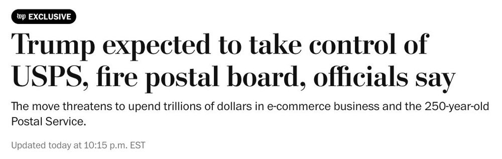 wp EXCLUSIVE
Trump expected to take control of
USPS, fire postal board, officials say
The move threatens to upend trillions of dollars in e-commerce business and the 250-year-old
Postal Service.
Updated today at 10:15 p.m. EST