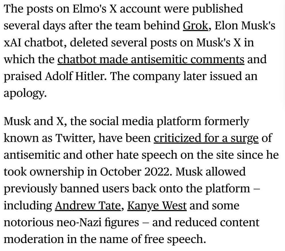 The posts on Elmo's X account were published several days after the team behind Grok, Elon Musk's xAI chatbot, deleted several posts on Musk's X in which the chatbot made antisemitic comments and praised Adolf Hitler. The company later issued an apology. 

Musk and X, the social media platform formerly known as Twitter, have been criticized for a surge of antisemitic and other hate speech on the site since he took ownership in October 2022. Musk allowed previously banned users back onto the platform — including Andrew Tate, Kanye West and some notorious neo-Nazi figures — and reduced content moderation in the name of free speech.

