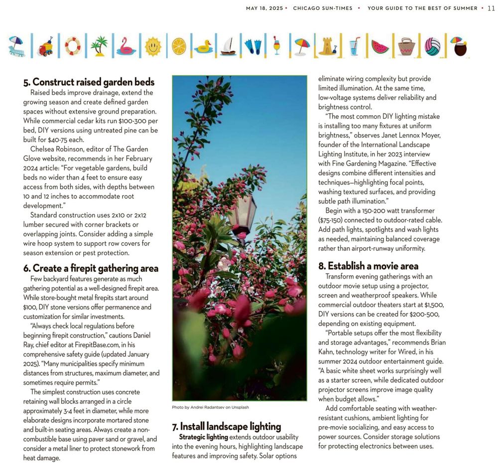 MAY 18, 2025 * CHICAGO SUN-TIMES * YOUR GUIDE TO THE BEST OF SUMMER * ]]

2 | dl O|*|2/G|@)s) Liar]? [P12] f\elelele

5. Construct raised garden beds

Raised beds improve drainage, extend the
growing season and create defined garden
spaces without extensive ground preparation.
While commercial cedar kits run $100-300 per
bed, DIY versions using untreated pine can be
built for $40-75 each.

Chelsea Robinson, editor of The Garden
Glove website, recommends in her February
2024 article: “For vegetable gardens, build
beds no wider than 4 feet to ensure easy
access from both sides, with depths between
10 and 12 inches to accommodate root
development.”

Standard construction uses 2x10 or 2x12
lumber secured with corner brackets or
overlapping joints. Consider adding a simple
wire hoop system to support row covers for
season extension or pest protection.

6. Create a firepit gathering area

Few backyard features generate as much
gathering potential as a well-designed firepit area.
While store-bought metal firepits start around
$100, DIY stone versions offer permanence and
customization for similar investments.

“Always check local regulations before
beginning firepit construction,” cautions Daniel
Ray, chief editor at FirepitBase.com, in his
comprehensive safety guide (updated January
2025). “Many municipalities specify minimum
distances from structures, maximum diameter, and
sometimes require permits.”

The simplest construction uses concrete
retaining wall blocks arranged in a circle
approximately 3-4 feet in diameter, while more
elaborate designs incorporate mortared stone
and built-in seating areas. Always create a non-
combustible base using paver sand or gravel, and
consider a metal liner to protect stonework from
heat damage.

Photo by Andrei Radantsev on Unsplash

7. Install landscape lighting
Strategic lighting extends outdoor usability
into the evening hours, highlighting landscape

features and improving safety. Solar options

eliminate wiring complexity but provide
limited illumination. At the same time,
low-voltage systems deliver reliability and
brightness control.

“The most common DIY lighting mistake
is installing too many fixtures at uniform
brightness,” observes Janet Lennox Moyer,
founder of the International Landscape
Lighting Institute, in her 2023 interview
with Fine Gardening Magazine. “Effective
designs combine different intensities and
techniques—highlighting focal points,
washing textured surfaces, and providing
subtle path illumination.”

Begin with a 150-200 watt transformer
($75-150) connected to outdoor-rated cable.
Add path lights, spotlights and wash lights
as needed, maintaining balanced coverage
rather than airport-runway uniformity.

8. Establish a movie area

Transform evening gatherings with an
outdoor movie setup using a projector,
screen and weatherproof speakers. While
commercial outdoor theaters start at $1,500,
DIY versions can be created for $200-500,
depending on existing equipment.

“Portable setups offer the most flexibility
and storage advantages,” recommends Brian
Kahn, technology writer for Wired, in his
summer 2024 outdoor entertainment guide.
“A basic white sheet works surprisingly well
as a starter screen, while dedicated outdoor
projector screens improve image quality
when budget allows.”

Add comfortable seating with weather-
resistant cushions, ambient lighting for
pre-movie socializing, and easy access to
power sources. Consider storage solutions
for protecting electronics between uses.
