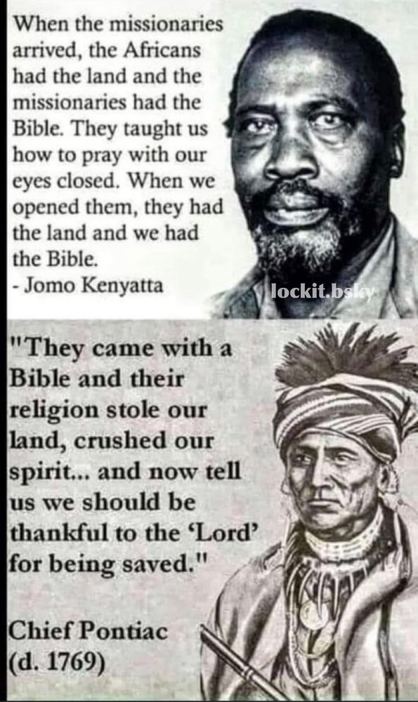 When the missionaries arrived, the Africans had the land and the missionaries had the Bible. They taught us how to pray with our eyes closed. When we opened them, they had the land and we had the Bible.
- Jomo Kenyatta

"They came with a Bible and their religion stole our land, crushed our spirit... and now tell us we should be thankful to the 'Lord' for being saved."
Chief Pontiac (d. 1769)