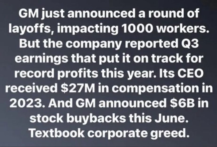 GM just announced a round of layoffs, impacting 1000 workers.
But the company reported Q3 earnings that put it on track for record profits this year. Its CEO received $27M in compensation in
2023. And GM announced $6B in stock buybacks this June.
Textbook corporate greed.