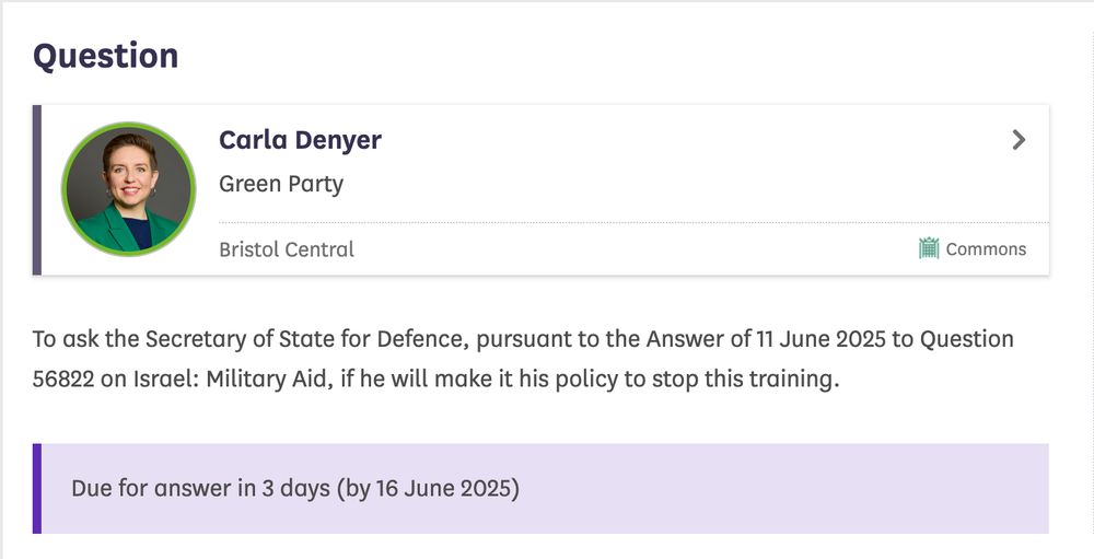 A screenshot of a Written Parliamentary Question submitted by Carla Denyer MP. The text of the question reads: To ask the Secretary of State for Defence, pursuant to the Answer of 11 June 2025 to Question 56822 on Israel: Military Aid, if he will make it his policy to stop this training.

Below this is text reading: Due for answer in 3 days (by 16 June 2025)