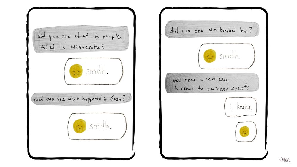 Image of a text message thread. First texter says: "Did you see about the people killed in Minnesota?" Reply says: "Sad face, smdh." First texter says: "Did you see what happened in Gaza?" Reply says: "Sad face, smdh." First texter says: "Did you see we bombed Iran?" Reply says: "Sad face, smdh." First texter says: "You need a new way to react to current events." Reply says: "I know. Sad face."