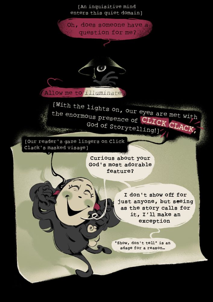 A comic about Click Clack from great god grove. Though he's the only character present, the text is split between two parties. Narration inside dark text boxes surrounded by brackets [] and Click Clack's speech in lighter text boxes (indicated by quotation marks) "". The text reads:

[An inquisitive mind enters this quiet domain] "Oh, does someone have a question for me?"

a hand reaches up in the dark to turn on a lamp

"Allow me to illuminate"

Click clack can now be seen, dancing on the edge of a bent piece of paper.

[With the lights on, our eyes are met with the enormous presence of CLICK CLACK, God of Storytelling!]
[Our reader's gaze lingers on Click Clack's masked visage]

Click Clack points to his mask as it gives a huge smile

"Curious about your God's most adorable feature? I don't show off for just anyone, but seeing as the story calls for it, I'll make an exception. 'Show, don't tell' is an adage for a reason..."