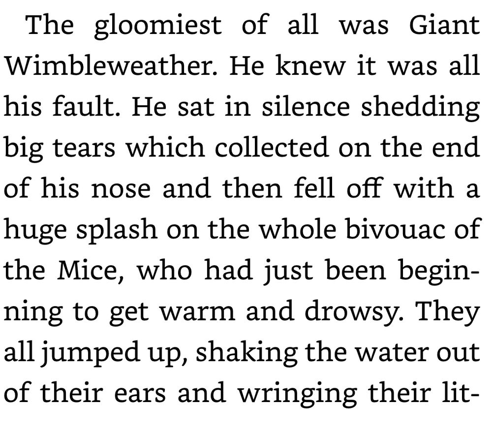 The gloomiest of all was Giant Wimbleweather. He knew it was all his fault. He sat in silence shedding big tears which collected on the end of his nose and then fell off with a huge splash on the whole bivouac of the Mice, who had just been beginning to get warm and drowsy. They all jumped up, shaking the water out of their ears and wringing their lit-