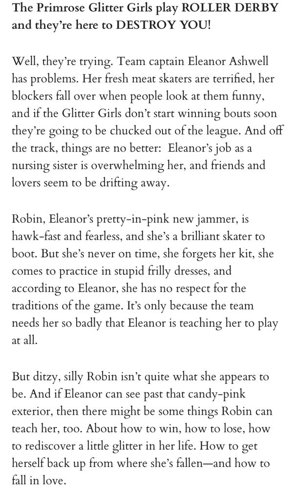 Blurb text:

The Primrose Glitter Girls play ROLLER DERBY and they’re here to DESTROY YOU!

Well, they’re trying. Team captain Eleanor Ashwell has problems. Her fresh meat skaters are terrified, her blockers fall over when people look at them funny, and if the Glitter Girls don’t start winning bouts soon they’re going to be chucked out of the league. And off the track, things are no better:  Eleanor’s job as a nursing sister is overwhelming her, and friends and lovers seem to be drifting away.

Robin, Eleanor’s pretty-in-pink new jammer, is hawk-fast and fearless, and she’s a brilliant skater to boot. But she’s never on time, she forgets her kit, she comes to practice in stupid frilly dresses, and according to Eleanor, she has no respect for the traditions of the game. It’s only because the team needs her so badly that Eleanor is teaching her to play at all.

But ditzy, silly Robin isn’t quite what she appears to be. And if Eleanor can see past that candy-pink exterior, then there might be some things Robin can teach her, too. About how to win, how to lose, how to rediscover a little glitter in her life. How to get herself back up from where she’s fallen—and how to fall in love.