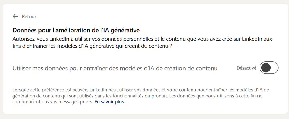 Interface de configuration de LinkedIn:
Données pour l'amélioration de I'|A générative

Autorisez-vous LinkedIn a utiliser vos données personnelles et le contenu que vous avez créé sur LinkedIn aux fins d'entrainer les modèles d'IA générative qui créent du contenu ?

Bouton permettant de désactiver l'option (activée par défaut)

Lorsque cette préférence est activée, LinkedIn peut utiliser vos données et votre contenu pour entrainer les modéles d'IA de génération de contenu qui sont utilisés dans les fonctionnalités du produit. Les données que nous utilisons a cette fin ne comprennent pas vos messages privés. En savoir plus

