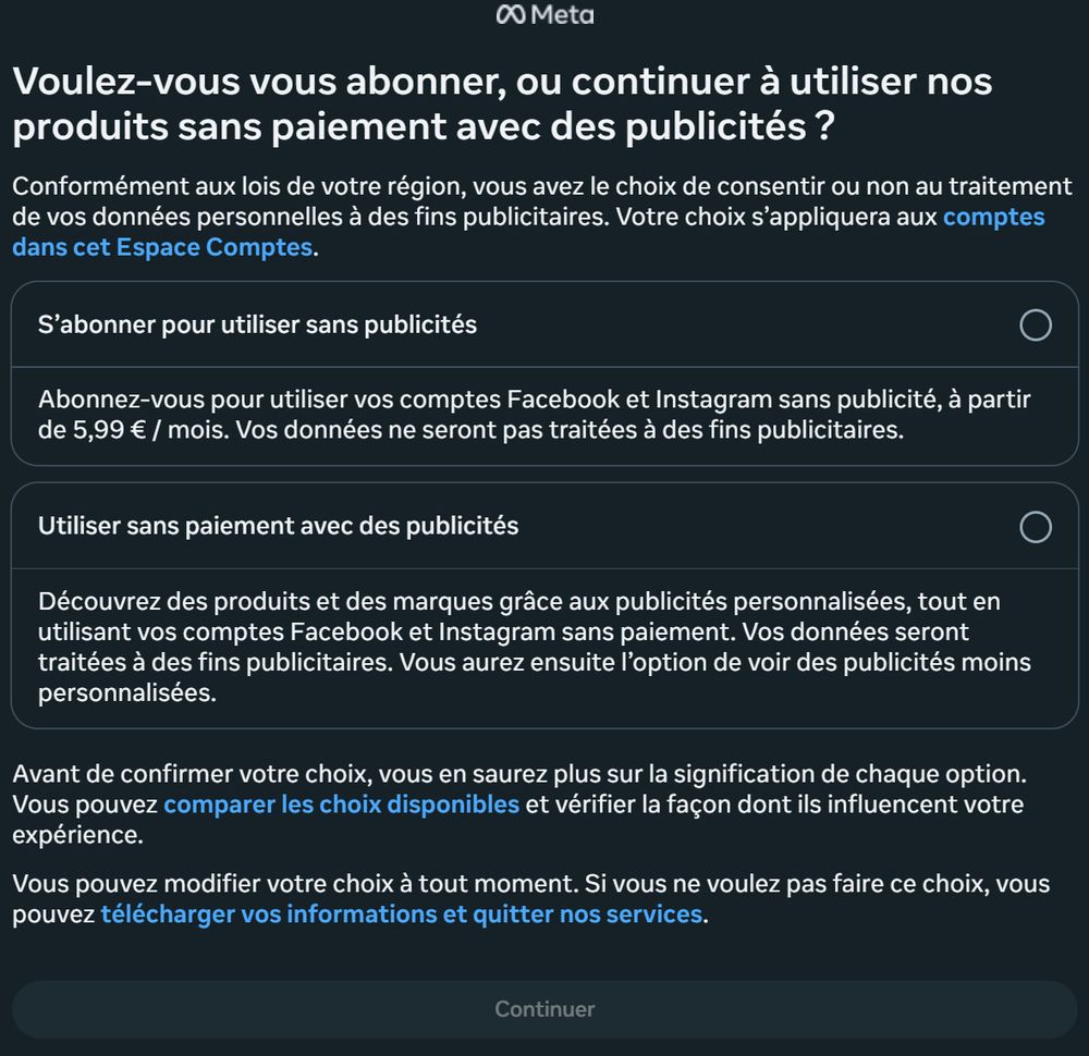 0Q Meta
Voulez-vous vous abonner, ou continuer a utiliser nos
produits sans paiement avec des publicités ?
Conformément aux lois de votre région, vous avez le choix de consentir ou non au traitement de vos données personnelles a des fins publicitaires. Votre choix s’appliquera aux comptes dans cet Espace Comptes.
S'abonner pour utiliser sans publicités [@)
Abonnez-vous pour utiliser vos comptes Facebook et Instagram sans publicité, a partir de 5,99 € / mois. Vos données ne seront pas traitées a des fins publicitaires.
Utiliser sans paiement avec des publicités [@) Découvrez des produits et des marques grace aux publicités personnalisées, tout en utilisant vos comptes Facebook et Instagram sans paiement. Vos données seront traitées a des fins publicitaires. Vous aurez ensuite I'option de voir des publicités moins
personnalisées.
Avant de confirmer votre choix, vous en saurez plus sur la signification de chaque option. Vous pouvez comparer les choix disponibles et vérifier la fagon dont ils influencent votre expérience.
Vous pouvez modifier votre choix a tout moment. Si vous ne voulez pas faire ce choix, vous pouvez télécharger vos informations et quitter nos services.
