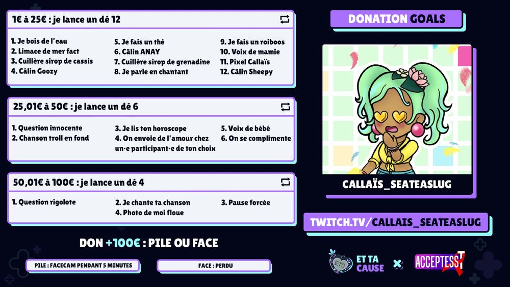 Donation goals pour Et ta cause 2025
A droite
- mon personnage et ma chaine twitch.tc/callais_seateaslug
- logos ET TA CAUSE et ACCEPTESS T

A gauche :
Donation goals
- 1 € a 25€ je lance un dé 12
1 je bois de l'eau 2 limace de mer fact 3 cuillere  sirop de cassis, 4 calin Goozy, 5 thé, 6 Calin ANAY, 7 cuillere sirop de grenadine, 8JE parle en chantant, 9 Roiboos,10 Voixmamie, 11 Pixel Cal, 12 Calin Sheepy

- 25.01€ à 50€ : je lance un dé 6
1 question innocente, 2 chanson troll en fond, 3Ton horoscope, 4 on envoie du lovechez un-e participant-e deton choix, 5 voix bébé, 6 On se complimente

- 50.01€ à 100€ : je lance un dé 4
1 question rigolote, 2 jechante ta chanson, 3 pause forcée, 4 Photo de moi floue

don +100€ : pile ou face
Pile facecam 5minutes, Face Perdu
