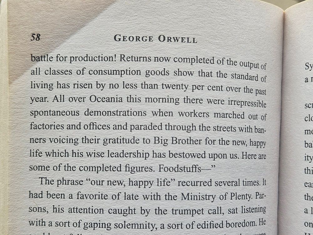 George Orwell's "1984" in which the telescreen announces the standard of living is up 20% over the past year thanks to Big Brother and workers have been celebrating their "new happy life."