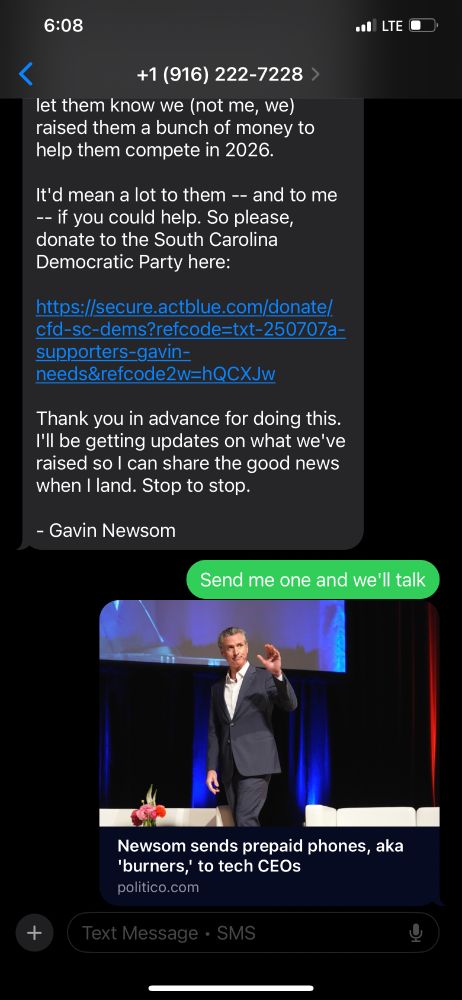 The message continues:

“It’d mean a lot to them — and to me — if you could help. So please, donate to the South Carolina Democratic Party here:”
[ActBlue donation link]
“Thank you in advance for doing this. I’ll be getting updates on what we’ve raised so I can share the good news when I land. Stop to stop.
– Gavin Newsom”

Below the message is a reply from the recipient: “Send me one and we’ll talk,” followed by a preview card of a Politico article titled “Newsom sends prepaid phones, aka ‘burners,’ to tech CEOs,” featuring a photo of Newsom onstage in a suit, gesturing with one hand.