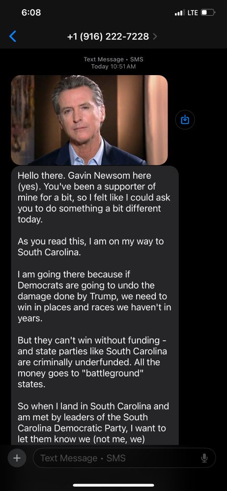 Screenshot of a text message from +1 (916) 222-7228, received at 10:51 AM. It includes a photo of Gavin Newsom in a suit, speaking directly to camera. The message reads:

“Hello there. Gavin Newsom here (yes). You’ve been a supporter of mine for a bit, so I felt like I could ask you to do something a bit different today.
As you read this, I am on my way to South Carolina.
I am going there because if Democrats are going to undo the damage done by Trump, we need to win in places and races we haven’t in years.
But they can’t win without funding — and state parties like South Carolina are criminally underfunded. All the money goes to ‘battleground’ states.
So when I land in South Carolina and am met by leaders of the South Carolina Democratic Party, I want to let them know we (not me, we) raised them a bunch of money to help them compete in 2026.”