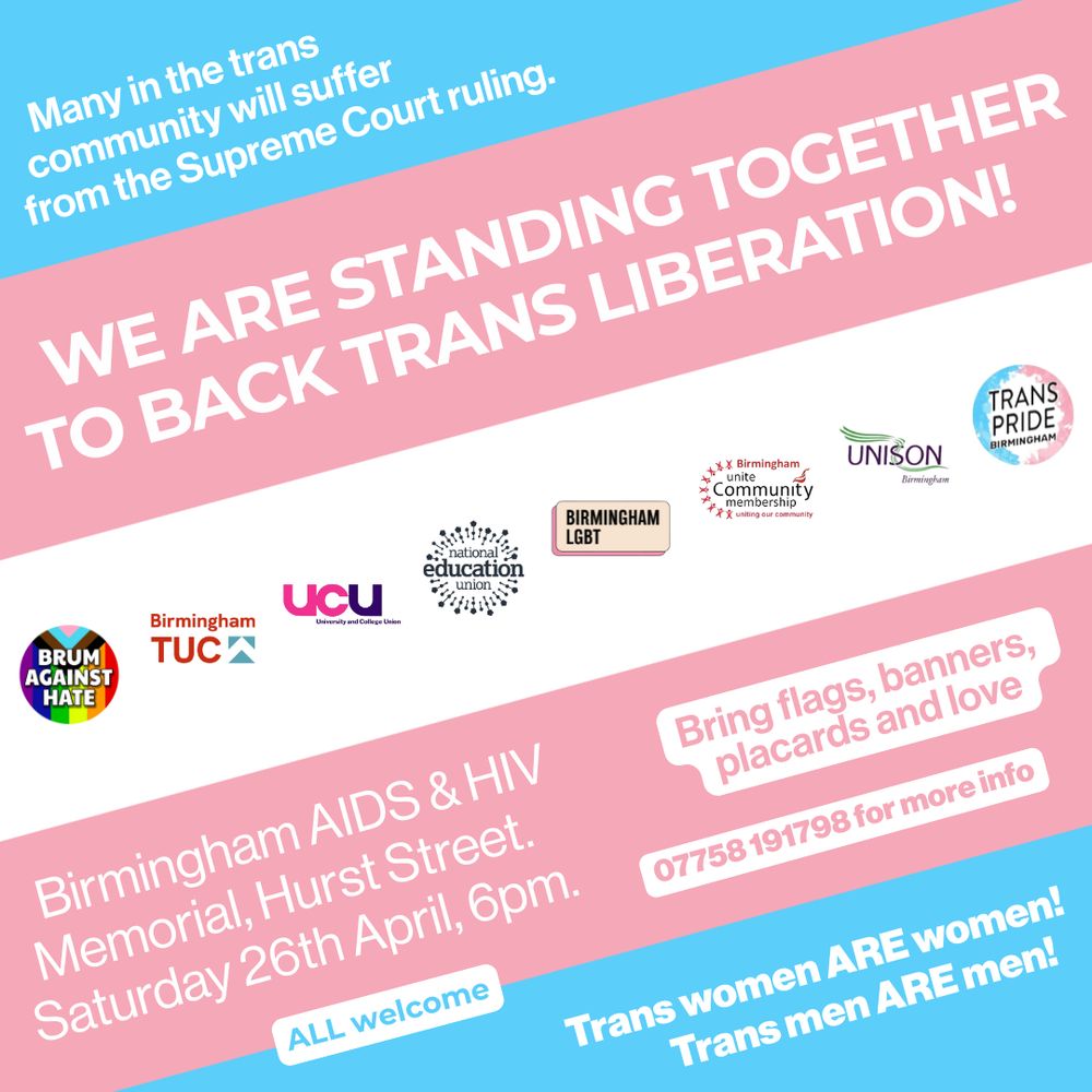Many in the trans community will suffer from the Supreme Court ruling. 

WE ARE STANDING TOGETHER TO BACK TRANS LIBERATION! 

Birmingham AIDS & HIV Memorial, Hurst Street. Saturday 26th April, 6pm. 

Bring flags, banners, placards and love. 

07758 191798 for more info. 

Trans women ARE women! Trans men ARE men! 

ALL welcome. 

Image is of the transgender pride flag with logos of supporting organisations: 
Trans Pride Birmingham
University & College Union (UCU)
Birmingham LGBT
National Eduction Union (NEU)
Brum Against Hate
UNISON Birmingham
Unite Community Birmingham
