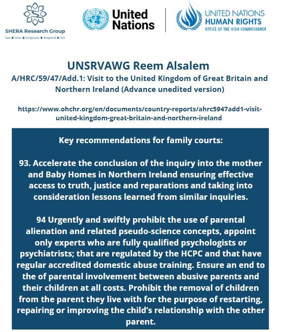 Key recommendations for family courts:

93. Accelerate the conclusion of the inquiry into the mother and Baby Homes in Northern Ireland ensuring effective access to truth, justice and reparations and taking into consideration lessons learned from similar inquiries.

94 Urgently and swiftly prohibit the use of parental alienation and related pseudo-science concepts, appoint only experts who are fully qualified psychologists or psychiatrists; that are regulated by the HCPC and that have regular accredited domestic abuse training. Ensure an end to the of parental involvement between abusive parents and their children at all costs. Prohibit the removal of children from the parent they live with for the purpose of restarting, repairing or improving the child’s relationship with the other parent.