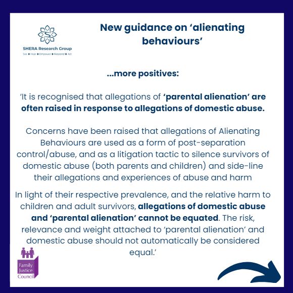 ...more positives:

‘It is recognised that allegations of ‘parental alienation’ are often raised in response to allegations of domestic abuse.

Concerns have been raised that allegations of Alienating Behaviours are used as a form of post-separation control/abuse, and as a litigation tactic to silence survivors of domestic abuse (both parents and children) and side-line their allegations and experiences of abuse and harm In light of their respective prevalence, and the relative harm to children and adult survivors, allegations of domestic abuse and ‘parental alienation’ cannot be equated. The risk, relevance and weight attached to ‘parental alienation’ and domestic abuse should not automatically be considered equal.’
