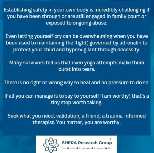 Establishing safety in your own body is incredibly challenging if you have been through or are still engaged in family court or exposed to ongoing abuse.

Even letting yourself cry can be overwhelming when you have been used to maintaining the ‘fight’, governed by adrenalin to protect your child and hypervigilant through necessity.

Many survivors tell us that even yoga attempts make them burst into tears.

There is no right or wrong way to heal and no pressure to do so.

If all you can manage is to say to yourself ‘I am worthy’, that’s a tiny step worth taking.

Seek what you need, validation, a friend, a trauma-informed therapist. You matter, you are worthy.