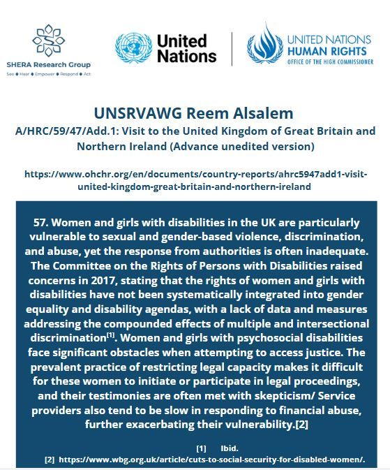 57. Women and girls with disabilities in the UK are particularly vulnerable to sexual and gender-based violence, discrimination, and abuse, yet the response from authorities is often inadequate. The Committee on the Rights of Persons with Disabilities raised concerns in 2017, stating that the rights of women and girls with disabilities have not been systematically integrated into gender equality and disability agendas, with a lack of data and measures addressing the compounded effects of multiple and intersectional discrimination[1]. Women and girls with psychosocial disabilities face significant obstacles when attempting to access justice. The prevalent practice of restricting legal capacity makes it difficult for these women to initiate or participate in legal proceedings, and their testimonies are often met with skepticism/ Service providers also tend to be slow in responding to financial abuse, further exacerbating their vulnerability.[2]

                    [1]       Ibid.
        [2]  https://www.wbg.org.uk/article/cuts-to-social-security-for-disabled-women/.
r stereotypes.