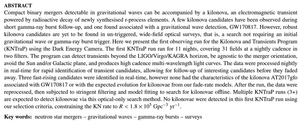 Abstract of the KNTraP paper.

Text: Compact binary mergers detectable in gravitational waves can be accompanied by a kilonova, an electromagnetic transient powered by radioactive decay of newly synthesised r-process elements. A few kilonova candidates have been observed during short gamma-ray burst follow-up, and one found associated with a gravitational wave detection, GW170817. However, robust kilonova candidates are yet to be found in un-triggered, wide-field optical surveys, that is, a search not requiring an initial gravitational wave or gamma-ray burst trigger. Here we present the first observing run for the Kilonova and Transients Program (KNTraP) using the Dark Energy Camera. The first KNTraP run ran for 11 nights, covering 31 fields at a nightly cadence in two filters. The program can detect transients beyond the LIGO/Virgo/KAGRA horizon, be agnostic to the merger orientation, avoid the Sun and/or Galactic plane, and produces high cadence multi-wavelength light curves. The data were processed nightly in real-time for rapid identification of transient candidates, allowing for follow-up of interesting candidates before they faded away. Three fast-rising candidates were identified in real-time, however none had the characteristics of the kilonova AT2017gfo associated with GW170817 or with the expected evolution for kilonovae from our fade-rate models. After the run, the data were reprocessed, then subjected to stringent filtering and model fitting to search for kilonovae offline. Multiple KNTraP runs (3+) are expected to detect kilonovae via this optical-only search method. No kilonovae were detected in this first KNTraP run using our selection criteria, constraining the KN rate to R<1.8×10^5 Gpc−3 yr−1.