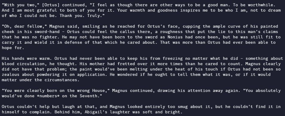 "With you two," [Ortus] continued, "I feel as though there are other ways to be a good man. To be worthwhile. And I am most grateful to both of you for it. Your warmth and goodness inspires me to be who I am, not to dream of who I could not be. Thank you. Truly."

"Oh, dear fellow," Magnus said, smiling as he reached for Ortus's face, cupping the ample curve of his painted cheek in his sword-hand - Ortus could feel the callus there, a roughness that put the lie to this man's claims that he was no fighter. He may not have been born to the sword as Nonius had once been, but he was still fit to carry it and wield it in defense of that which he cared about. That was more than Ortus had ever been able to hope for. 

His hands were warm. Ortus had never been able to keep his from freezing no matter what he did - something about blood circulation, he thought. His mother had fretted over it more times than he cared to count. Magnus clearly did not have that problem; the paint would've been melting under the heat of his touch if Ortus had not been so zealous about powdering it on application. He wondered if he ought to tell them what it was, or if it would matter under the circumstances. 

"You were clearly born on the wrong House," Magnus continued, drawing his attention away again. "You absolutely would've done *numbers* on the Seventh."

Ortus couldn't help but laugh at that, and Magnus looked entirely too smug about it, but he couldn't find it in himself to complain. Behind him, Abigail's laughter was soft and bright.