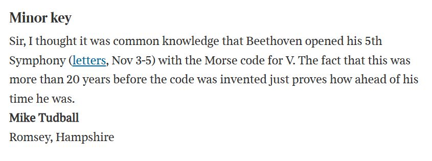 Text:

Minor key
Sir, I thought it was common knowledge that Beethoven opened his 5th Symphony (letters, Nov 3-5) with the Morse code for V. The fact that this was more than 20 years before the code was invented just proves how ahead of his time he was.
Mike Tudball
Romsey, Hampshire